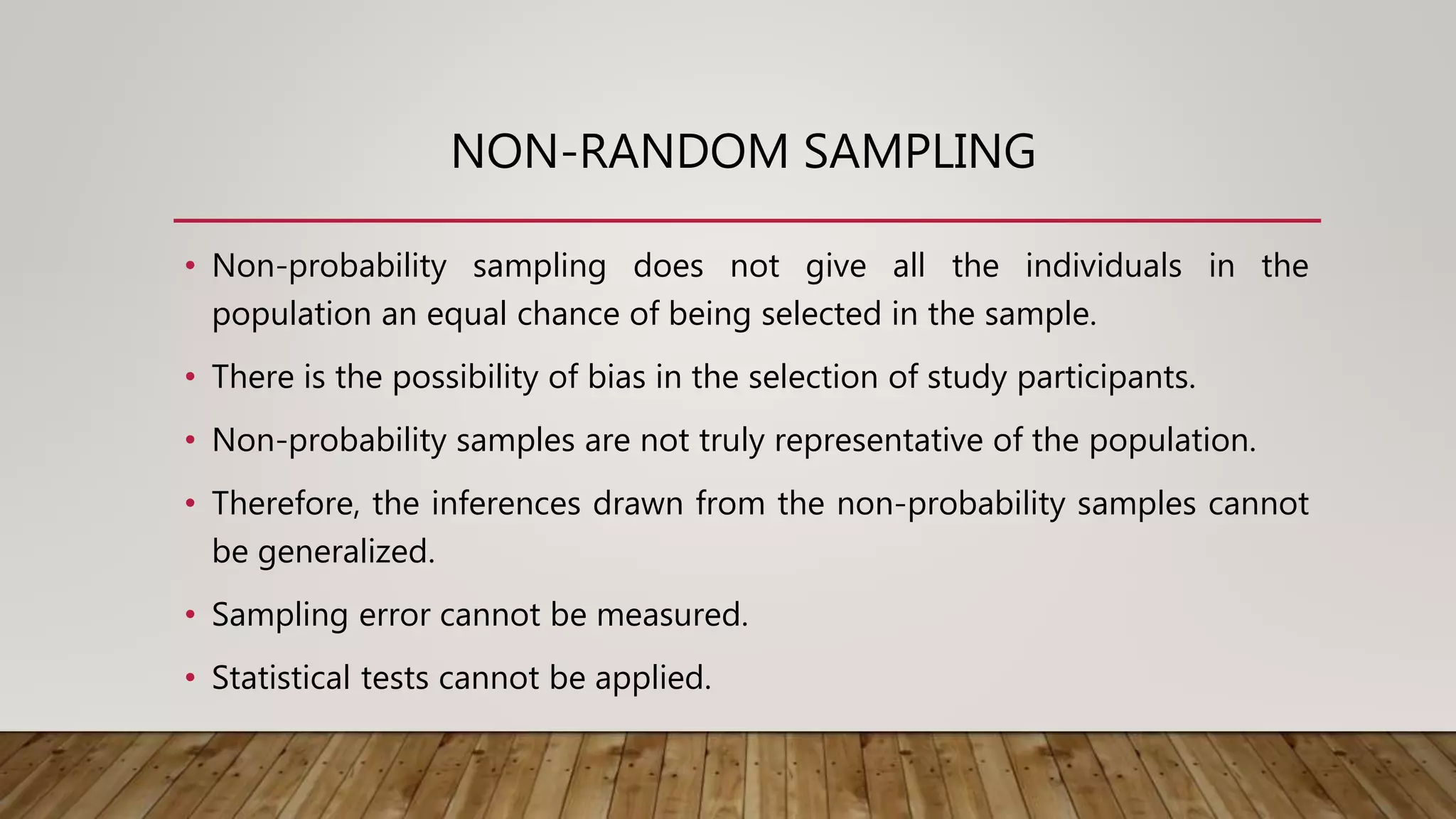 NON-RANDOM SAMPLING
• Non-probability sampling does not give all the individuals in the
population an equal chance of being selected in the sample.
• There is the possibility of bias in the selection of study participants.
• Non-probability samples are not truly representative of the population.
• Therefore, the inferences drawn from the non-probability samples cannot
be generalized.
• Sampling error cannot be measured.
• Statistical tests cannot be applied.
 