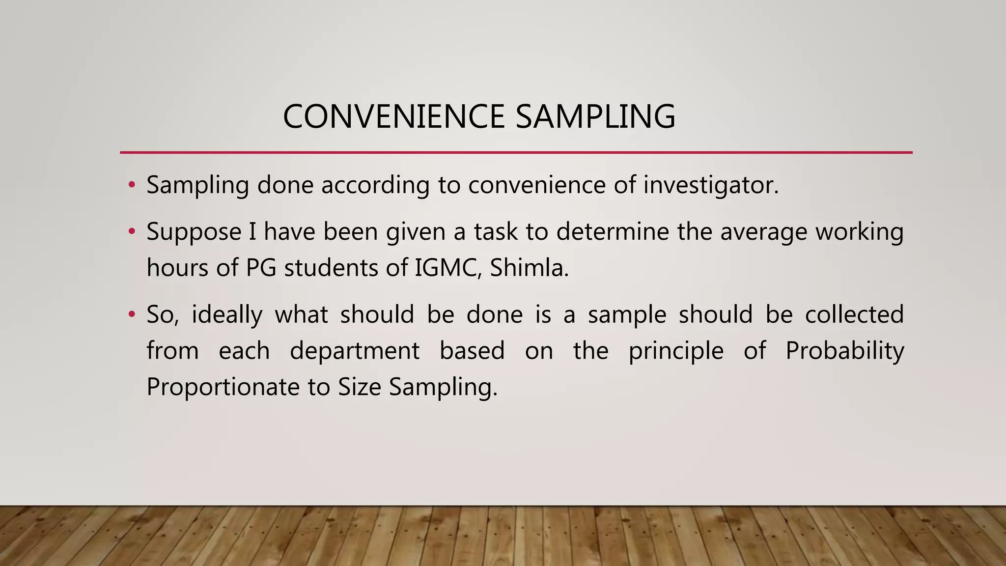 CONVENIENCE SAMPLING
• Sampling done according to convenience of investigator.
• Suppose I have been given a task to determine the average working
hours of PG students of IGMC, Shimla.
• So, ideally what should be done is a sample should be collected
from each department based on the principle of Probability
Proportionate to Size Sampling.
 