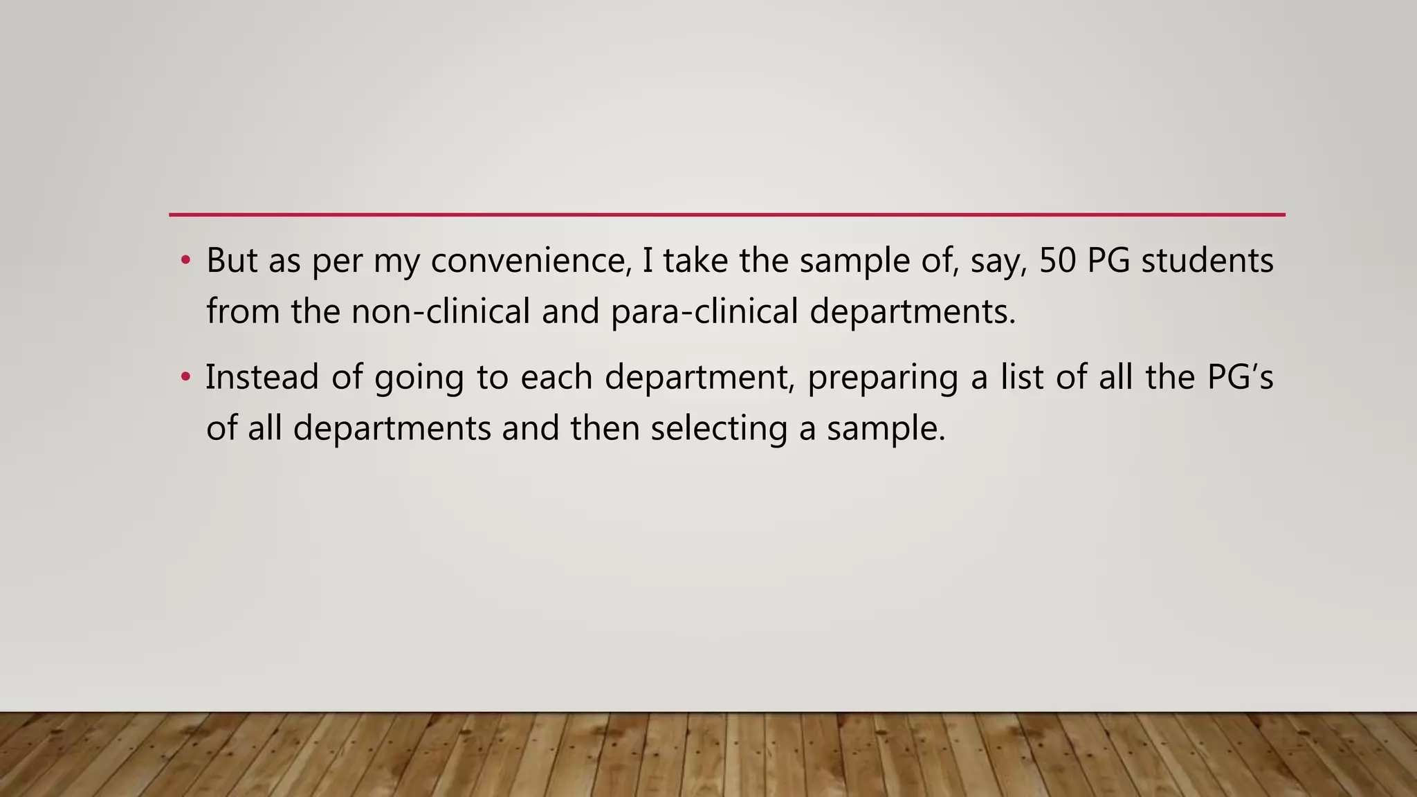 • But as per my convenience, I take the sample of, say, 50 PG students
from the non-clinical and para-clinical departments.
• Instead of going to each department, preparing a list of all the PG’s
of all departments and then selecting a sample.
 