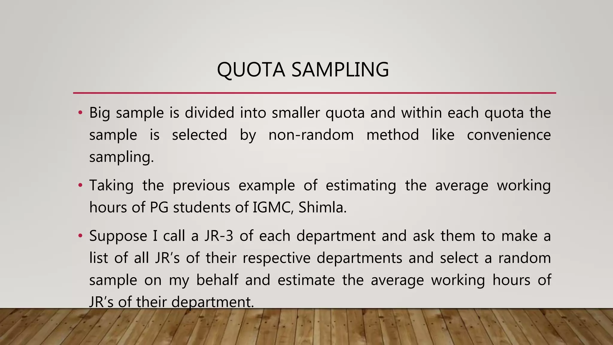 QUOTA SAMPLING
• Big sample is divided into smaller quota and within each quota the
sample is selected by non-random method like convenience
sampling.
• Taking the previous example of estimating the average working
hours of PG students of IGMC, Shimla.
• Suppose I call a JR-3 of each department and ask them to make a
list of all JR’s of their respective departments and select a random
sample on my behalf and estimate the average working hours of
JR’s of their department.
 