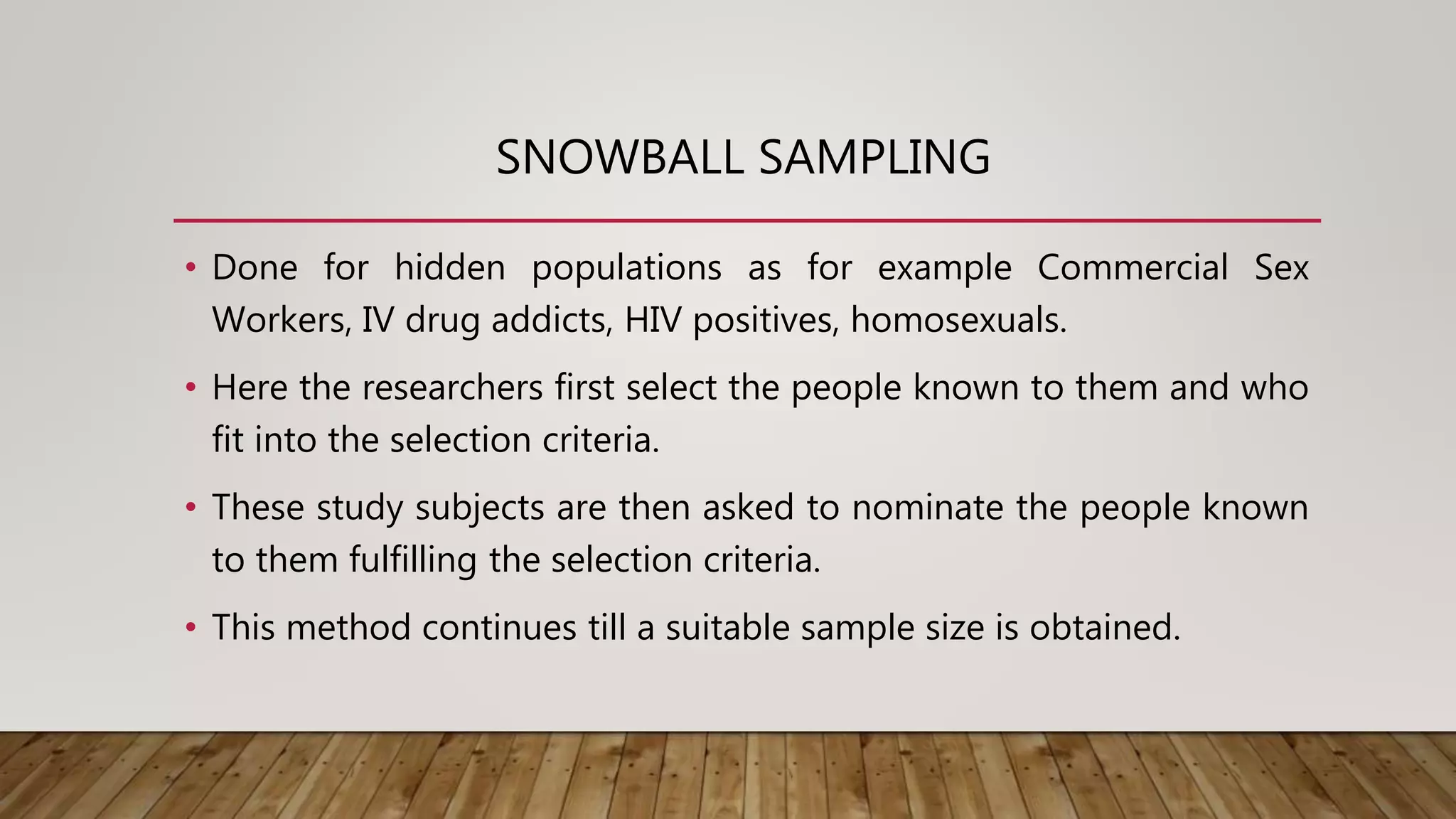 SNOWBALL SAMPLING
• Done for hidden populations as for example Commercial Sex
Workers, IV drug addicts, HIV positives, homosexuals.
• Here the researchers first select the people known to them and who
fit into the selection criteria.
• These study subjects are then asked to nominate the people known
to them fulfilling the selection criteria.
• This method continues till a suitable sample size is obtained.
 