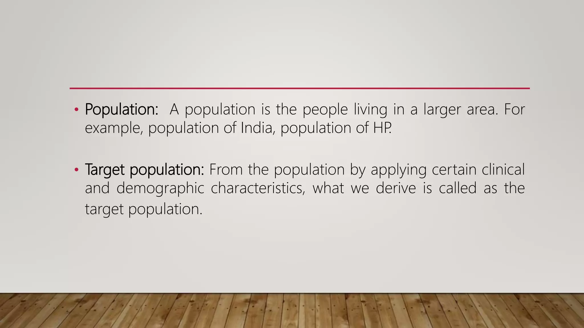 • Population: A population is the people living in a larger area. For
example, population of India, population of HP
.
• Target population: From the population by applying certain clinical
and demographic characteristics, what we derive is called as the
target population.
 