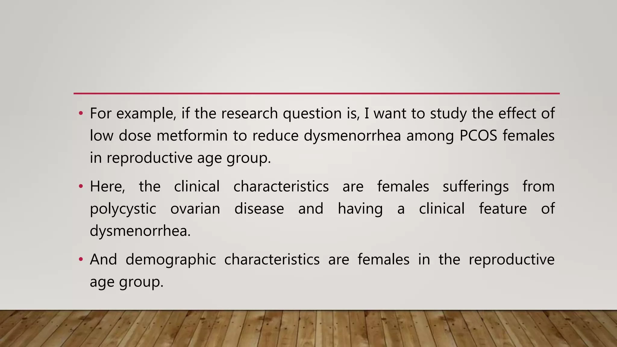 • For example, if the research question is, I want to study the effect of
low dose metformin to reduce dysmenorrhea among PCOS females
in reproductive age group.
• Here, the clinical characteristics are females sufferings from
polycystic ovarian disease and having a clinical feature of
dysmenorrhea.
• And demographic characteristics are females in the reproductive
age group.
 