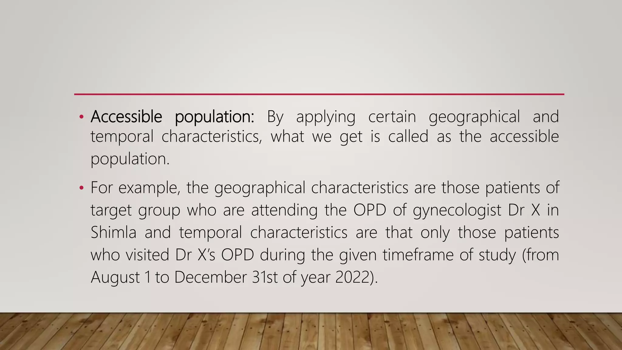 • Accessible population: By applying certain geographical and
temporal characteristics, what we get is called as the accessible
population.
• For example, the geographical characteristics are those patients of
target group who are attending the OPD of gynecologist Dr X in
Shimla and temporal characteristics are that only those patients
who visited Dr X’s OPD during the given timeframe of study (from
August 1 to December 31st of year 2022).
 
