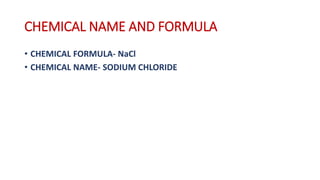 CHEMICAL NAME AND FORMULA
• CHEMICAL FORMULA- NaCl
• CHEMICAL NAME- SODIUM CHLORIDE