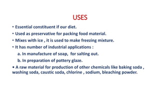 USES
• Essential constituent if our diet.
• Used as preservative for packing food material.
• Mixes with ice , it is used to make freezing mixture.
• It has number of industrial applications :
a. In manufacture of soap, for salting out.
b. In preparation of pottery glaze.
• A raw material for production of other chemicals like baking soda ,
washing soda, caustic soda, chlorine , sodium, bleaching powder.