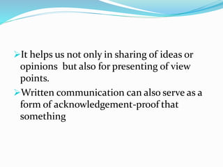 ➢It helps us not only in sharing of ideas or
opinions but also for presenting of view
points.
➢Written communication can also serve as a
form of acknowledgement-proof that
something
 