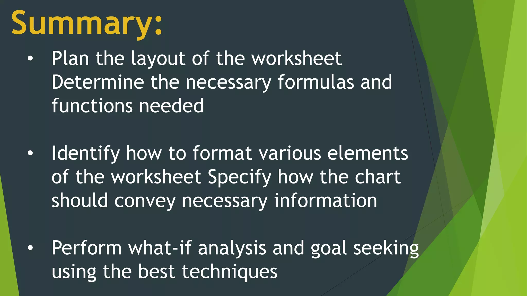 Summary:
• Plan the layout of the worksheet
Determine the necessary formulas and
functions needed
• Identify how to format various elements
of the worksheet Specify how the chart
should convey necessary information
• Perform what-if analysis and goal seeking
using the best techniques