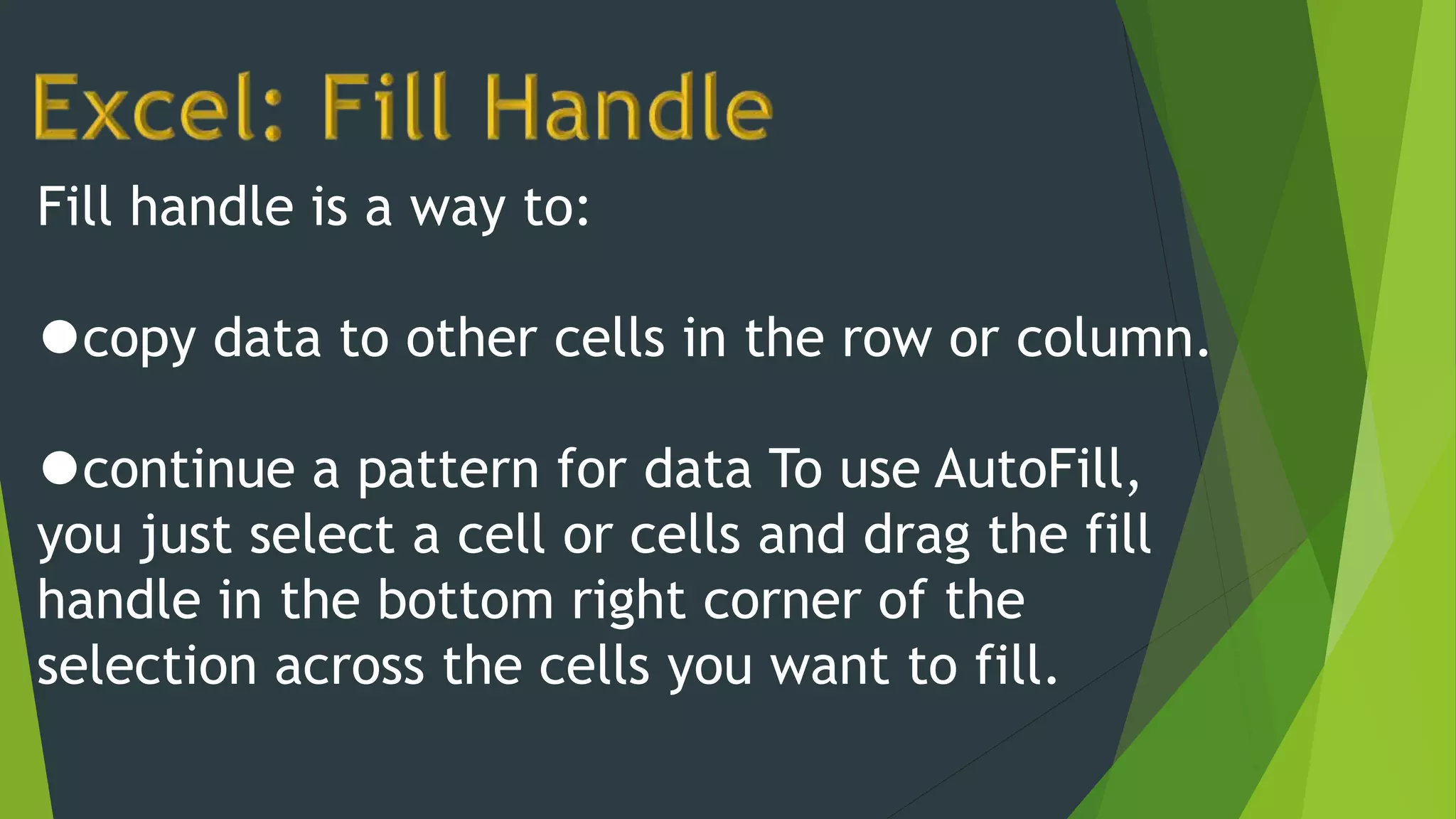 Fill handle is a way to:
⚫copy data to other cells in the row or column.
⚫continue a pattern for data To use AutoFill,
you just select a cell or cells and drag the fill
handle in the bottom right corner of the
selection across the cells you want to fill.