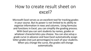 How to create result sheet on
excel?
Microsoft Excel serves as an excellent tool for tracking grades
in your course. But its power is not limited to its ability to
organize information in rows and columns. Using formulas
and functions in Excel, you can simplify the grading process.
With Excel you can sort students by names, grades or
whatever characteristics you choose. You can also setup a
grade curve in advance and have Excel automatically assign
letter grades (not just percentages) to each of your students.
When you change the curve, the grades will change
automatically.
 