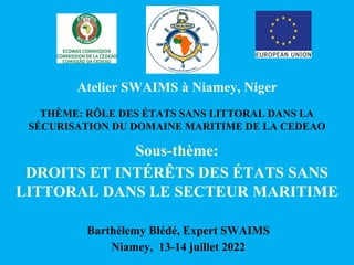 THÈME: RÔLE DES ÉTATS SANS LITTORAL DANS LA
SÉCURISATION DU DOMAINE MARITIME DE LA CEDEAO
Sous-thème:
DROITS ET INTÉRÊTS DES ÉTATS SANS
LITTORAL DANS LE SECTEUR MARITIME
Atelier SWAIMS à Niamey, Niger
Barthélemy Blédé, Expert SWAIMS
Niamey, 13-14 juillet 2022
 