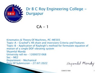 Dr B C Roy Engineering College -
Durgapur
Kinematics & Theory Of Machines, PC-ME503
Topic-A – Grashof’s 4R chain and inversions Criteria and Features
Topic-B – Application of Rayleigh’s method for formulate equation of
motion of a single DOF vibrating system
Shyamlal Mandy
University roll no – 12000721068
Sec – ME2
Department – Mechanical
Date Of Submission – 27/07/2022
CA - 1
12000721068 1
 