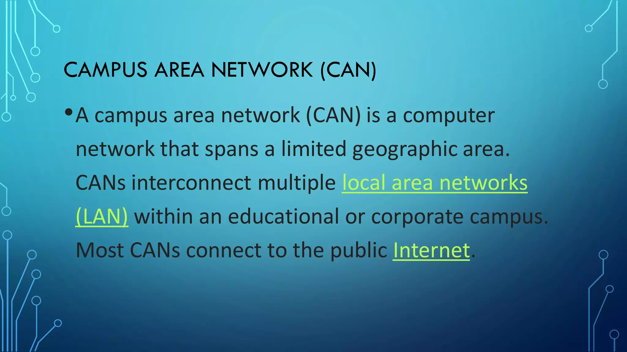CAMPUS AREA NETWORK (CAN)
•A campus area network (CAN) is a computer
network that spans a limited geographic area.
CANs interconnect multiple local area networks
(LAN) within an educational or corporate campus.
Most CANs connect to the public Internet.
 