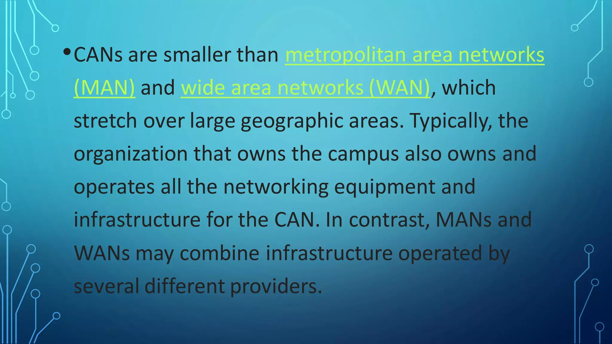 •CANs are smaller than metropolitan area networks
(MAN) and wide area networks (WAN), which
stretch over large geographic areas. Typically, the
organization that owns the campus also owns and
operates all the networking equipment and
infrastructure for the CAN. In contrast, MANs and
WANs may combine infrastructure operated by
several different providers.
 