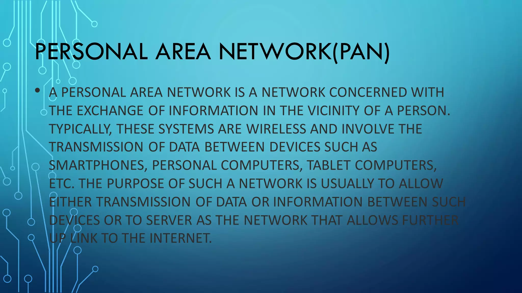 PERSONAL AREA NETWORK(PAN)
• A PERSONAL AREA NETWORK IS A NETWORK CONCERNED WITH
THE EXCHANGE OF INFORMATION IN THE VICINITY OF A PERSON.
TYPICALLY, THESE SYSTEMS ARE WIRELESS AND INVOLVE THE
TRANSMISSION OF DATA BETWEEN DEVICES SUCH AS
SMARTPHONES, PERSONAL COMPUTERS, TABLET COMPUTERS,
ETC. THE PURPOSE OF SUCH A NETWORK IS USUALLY TO ALLOW
EITHER TRANSMISSION OF DATA OR INFORMATION BETWEEN SUCH
DEVICES OR TO SERVER AS THE NETWORK THAT ALLOWS FURTHER
UP LINK TO THE INTERNET.
 