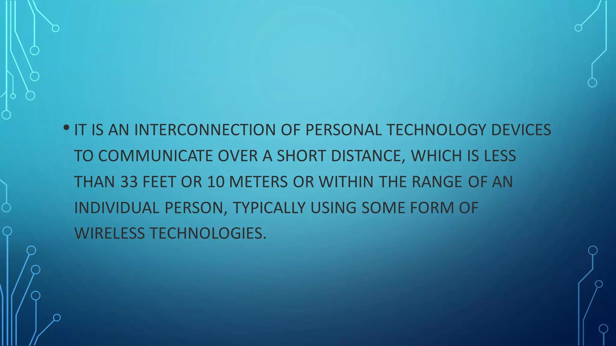 • IT IS AN INTERCONNECTION OF PERSONAL TECHNOLOGY DEVICES
TO COMMUNICATE OVER A SHORT DISTANCE, WHICH IS LESS
THAN 33 FEET OR 10 METERS OR WITHIN THE RANGE OF AN
INDIVIDUAL PERSON, TYPICALLY USING SOME FORM OF
WIRELESS TECHNOLOGIES.
 