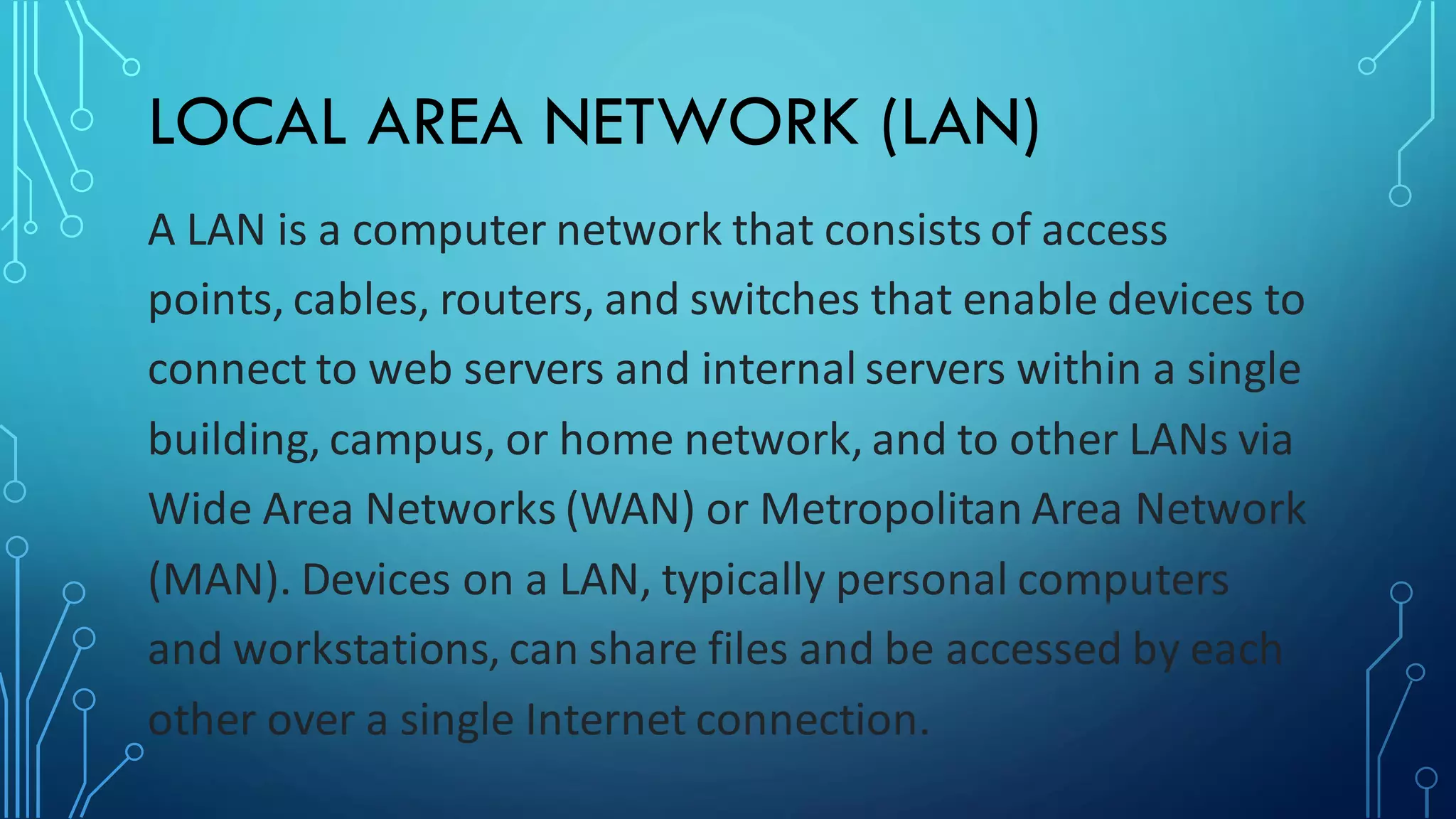 LOCAL AREA NETWORK (LAN)
A LAN is a computer network that consists of access
points, cables, routers, and switches that enable devices to
connect to web servers and internal servers within a single
building, campus, or home network, and to other LANs via
Wide Area Networks (WAN) or Metropolitan Area Network
(MAN). Devices on a LAN, typically personal computers
and workstations, can share files and be accessed by each
other over a single Internet connection.
 