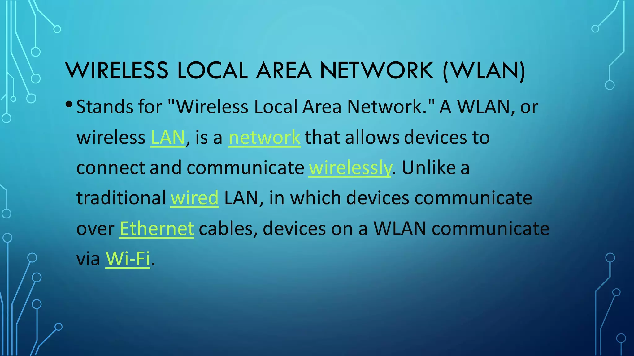 WIRELESS LOCAL AREA NETWORK (WLAN)
•Stands for "Wireless Local Area Network." A WLAN, or
wireless LAN, is a network that allows devices to
connect and communicate wirelessly. Unlike a
traditional wired LAN, in which devices communicate
over Ethernet cables, devices on a WLAN communicate
via Wi-Fi.
 