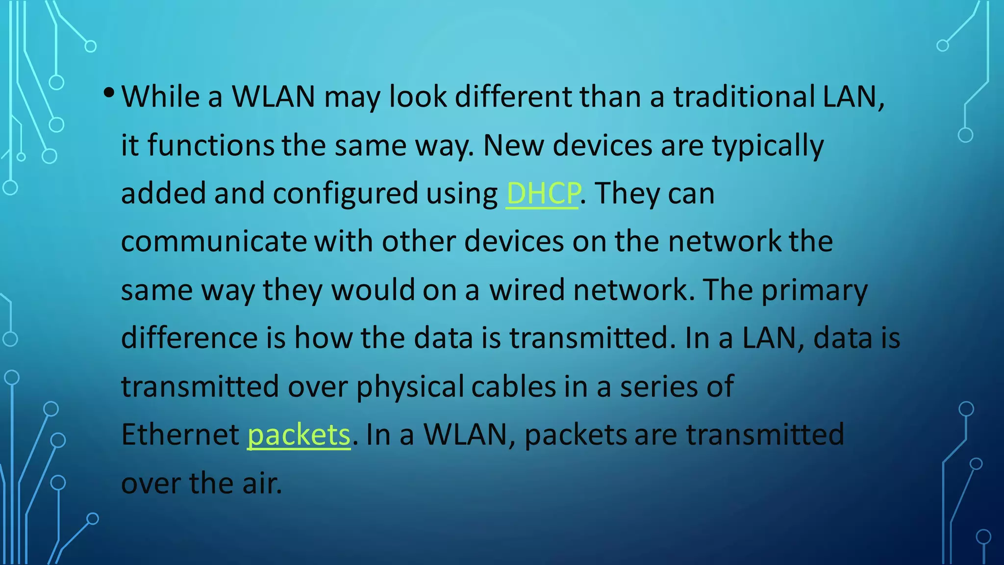 •While a WLAN may look different than a traditional LAN,
it functions the same way. New devices are typically
added and configured using DHCP. They can
communicate with other devices on the network the
same way they would on a wired network. The primary
difference is how the data is transmitted. In a LAN, data is
transmitted over physical cables in a series of
Ethernet packets. In a WLAN, packets are transmitted
over the air.
 