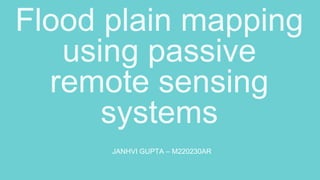 Flood plain mapping
using passive
remote sensing
systems
JANHVI GUPTA – M220230AR
 