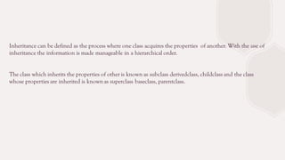 Inheritance can be defined as the process where one class acquires the properties of another. With the use of
inheritance the information is made manageable in a hierarchical order.
The class which inherits the properties of other is known as subclass derivedclass, childclass and the class
whose properties are inherited is known as superclass baseclass, parentclass.
 