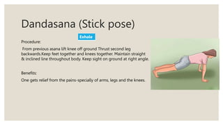 Dandasana (Stick pose)
Procedure:
From previous asana lift knee off ground Thrust second leg
backwards.Keep feet together and knees together. Maintain straight
& inclined line throughout body. Keep sight on ground at right angle.
Benefits:
One gets relief from the pains-specially of arms, legs and the knees.
Exhale
 
