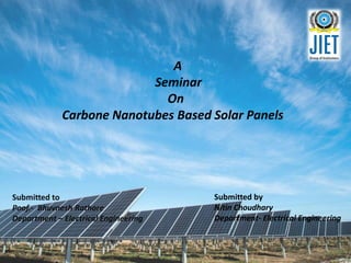 A
Seminar
On
Carbone Nanotubes Based Solar Panels
Submitted to
Poof.- Bhuvnesh Rathore
Department – Electrical Engineering
Submitted by
Nitin Choudhary
Department- Electrical Engineering
 