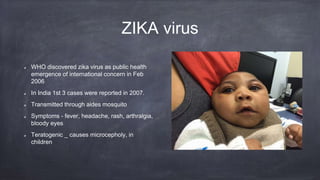 ZIKA virus
WHO discovered zika virus as public health
emergence of international concern in Feb
2006
In India 1st 3 cases were reported in 2007.
Transmitted through aides mosquito
Symptoms - fever, headache, rash, arthralgia,
bloody eyes
Teratogenic _ causes microcepholy, in
children
 