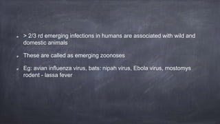 > 2/3 rd emerging infections in humans are associated with wild and
domestic animals
These are called as emerging zoonoses
Eg: avian influenza virus, bats: nipah virus, Ebola virus, mostomys
rodent - lassa fever
 