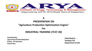 A
PRESENTATION ON
"Agriculture Production Optimization Engine"
For
INDUSTRIAL TRAINING (7CS7-30)
Submitted to :
Sandeep Tuli
Department of CSE
Submitted By :
Jaya Kumari & EkamdeepKaur
B.Tech., VII Semester
Fourth Year
 