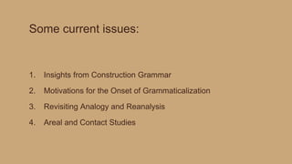 Some current issues:
1. Insights from Construction Grammar
2. Motivations for the Onset of Grammaticalization
3. Revisiting Analogy and Reanalysis
4. Areal and Contact Studies
 