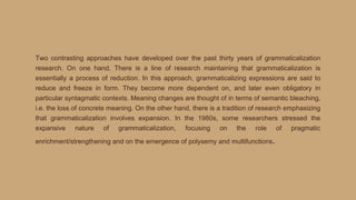 Two contrasting approaches have developed over the past thirty years of grammaticalization
research. On one hand, There is a line of research maintaining that grammaticalization is
essentially a process of reduction. In this approach, grammaticalizing expressions are said to
reduce and freeze in form. They become more dependent on, and later even obligatory in
particular syntagmatic contexts. Meaning changes are thought of in terms of semantic bleaching,
i.e. the loss of concrete meaning. On the other hand, there is a tradition of research emphasizing
that grammaticalization involves expansion. In the 1980s, some researchers stressed the
expansive nature of grammaticalization, focusing on the role of pragmatic
enrichment/strengthening and on the emergence of polysemy and multifunctions.
 