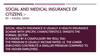 SOCIAL AND MEDICAL INSURANCE OF
CITIZENS :-
BY – KAMAL SAINI
SOCIAL HEALTH INSURANCE IS USUALLY A HEALTH INSURANCE
SCHEME WITH SPECIFIC CHARACTERISTICS: TARGETS THE
FORMAL SECTOR .
IS FUNDED BY A COMPULSORY PAY ROLL TAX•
THE PREMIUM IS USUALLY INCOME RATED, I.E. THE LOWER
EMPLOYEES CONTRIBUTE A SMALLER PREMIUM COMPARED TO
THE HIGHER EMPLOYEES.
 
