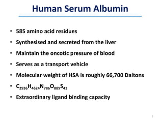 Human Serum Albumin
• 585 amino acid residues
• Synthesised and secreted from the liver
• Maintain the oncotic pressure of blood
• Serves as a transport vehicle
• Molecular weight of HSA is roughly 66,700 Daltons
• C2936H4624N786O889S41
• Extraordinary ligand binding capacity
2
 