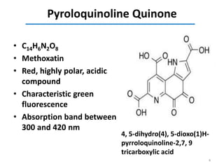 Pyroloquinoline Quinone
• C14H6N2O8
• Methoxatin
• Red, highly polar, acidic
compound
• Characteristic green
fluorescence
• Absorption band between
300 and 420 nm
4, 5-dihydro(4), 5-dioxo(1)H-
pyrroloquinoline-2,7, 9
tricarboxylic acid
4
 