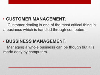.
• CUSTOMER MANAGEMENT:
Customer dealing is one of the most critical thing in
a business which is handled through computers.
• BUSSINESS MANAGEMENT:
Managing a whole business can be though but it is
made easy by computers.
 