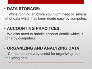 .
• DATA STORAGE:
While running an office you might need to save a
lot of data which has been made easy by computes.
• ACCOUNTING PRACITCES:
We also need to handle account details which is
done by computers
• ORGANIZING AND ANALYZING DATA:
Computers are very useful for organizing and
analyzing data.
 