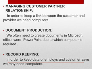 .
• MANAGING CUSTOMER PARTNER
RELATIONSHIP:
In order to keep a link between the customer and
provider we need computers
• DOCUMENT PRODUCTION:
We often need to create documents in Microsoft
office, word, PowerPoint due to which computer is
required.
• RECORD KEEPING:
In order to keep data of employs and customer save
we may need computers.
 