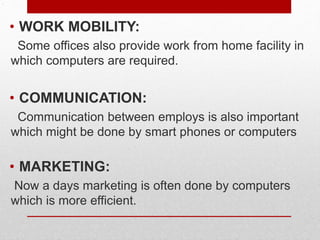 .
• WORK MOBILITY:
Some offices also provide work from home facility in
which computers are required.
• COMMUNICATION:
Communication between employs is also important
which might be done by smart phones or computers
• MARKETING:
Now a days marketing is often done by computers
which is more efficient.
 