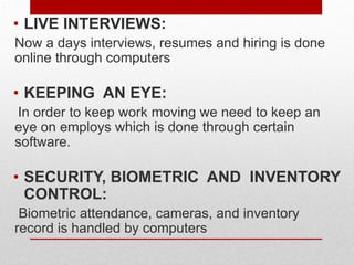 .
• LIVE INTERVIEWS:
Now a days interviews, resumes and hiring is done
online through computers
• KEEPING AN EYE:
In order to keep work moving we need to keep an
eye on employs which is done through certain
software.
• SECURITY, BIOMETRIC AND INVENTORY
CONTROL:
Biometric attendance, cameras, and inventory
record is handled by computers
 