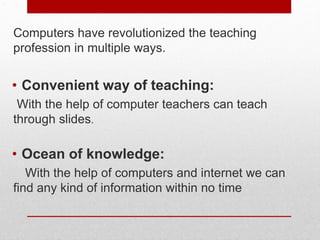 .
Computers have revolutionized the teaching
profession in multiple ways.
• Convenient way of teaching:
With the help of computer teachers can teach
through slides.
• Ocean of knowledge:
With the help of computers and internet we can
find any kind of information within no time
 