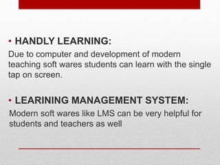 .
• HANDLY LEARNING:
Due to computer and development of modern
teaching soft wares students can learn with the single
tap on screen.
• LEARINING MANAGEMENT SYSTEM:
Modern soft wares like LMS can be very helpful for
students and teachers as well
 