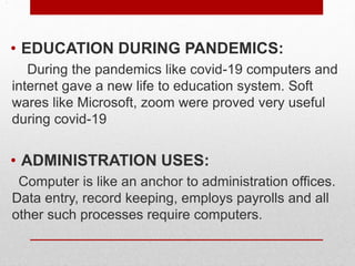 .
• EDUCATION DURING PANDEMICS:
During the pandemics like covid-19 computers and
internet gave a new life to education system. Soft
wares like Microsoft, zoom were proved very useful
during covid-19
• ADMINISTRATION USES:
Computer is like an anchor to administration offices.
Data entry, record keeping, employs payrolls and all
other such processes require computers.
 
