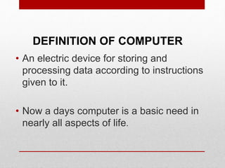 DEFINITION OF COMPUTER
• An electric device for storing and
processing data according to instructions
given to it.
• Now a days computer is a basic need in
nearly all aspects of life.
 