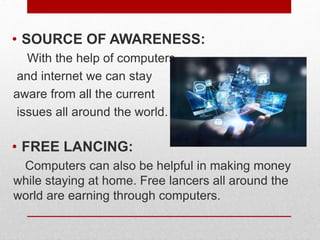 .
• SOURCE OF AWARENESS:
With the help of computers
and internet we can stay
aware from all the current
issues all around the world.
• FREE LANCING:
Computers can also be helpful in making money
while staying at home. Free lancers all around the
world are earning through computers.
 