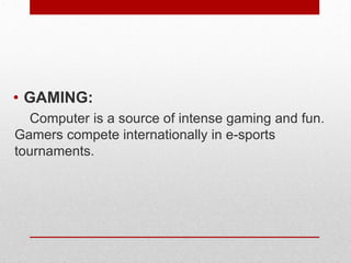 .
• GAMING:
Computer is a source of intense gaming and fun.
Gamers compete internationally in e-sports
tournaments.
 