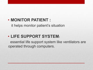 .
• MONITOR PATIENT :
it helps monitor patient’s situation
• LIFE SUPPORT SYSTEM:
essential life support system like ventilators are
operated through computers.
 
