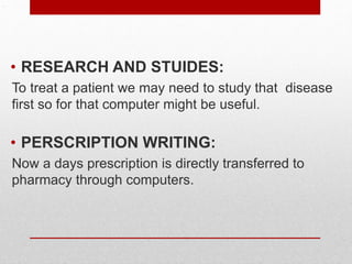 .
• RESEARCH AND STUIDES:
To treat a patient we may need to study that disease
first so for that computer might be useful.
• PERSCRIPTION WRITING:
Now a days prescription is directly transferred to
pharmacy through computers.
 