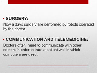 .
• SURGERY:
Now a days surgery are performed by robots operated
by the doctor.
• COMMUNICATION AND TELEMEDICINE:
Doctors often need to communicate with other
doctors in order to treat a patient well in which
computers are used.
 