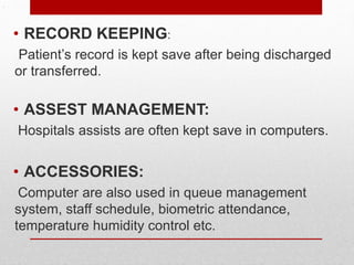 .
• RECORD KEEPING:
Patient’s record is kept save after being discharged
or transferred.
• ASSEST MANAGEMENT:
Hospitals assists are often kept save in computers.
• ACCESSORIES:
Computer are also used in queue management
system, staff schedule, biometric attendance,
temperature humidity control etc.
 